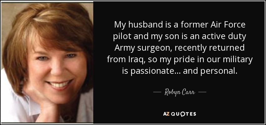 My husband is a former Air Force pilot and my son is an active duty Army surgeon, recently returned from Iraq, so my pride in our military is passionate... and personal. - Robyn Carr