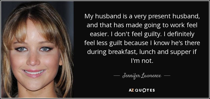 My husband is a very present husband, and that has made going to work feel easier. I don't feel guilty. I definitely feel less guilt because I know he's there during breakfast, lunch and supper if I'm not. - Jennifer Lawrence