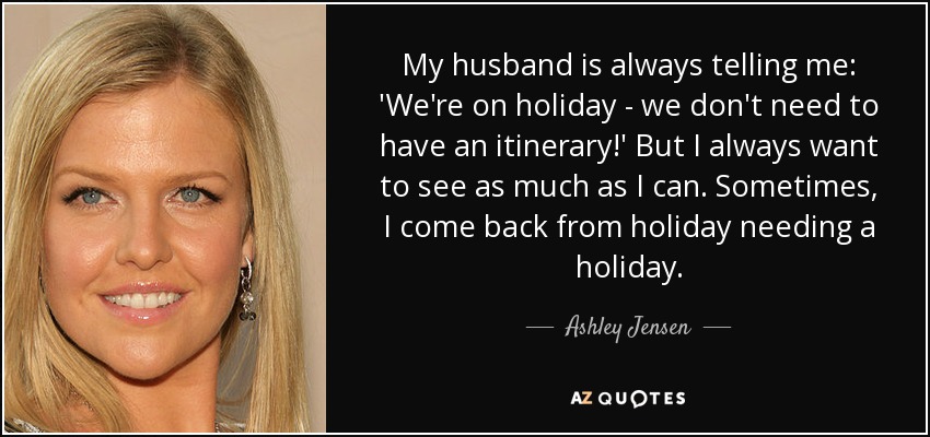 My husband is always telling me: 'We're on holiday - we don't need to have an itinerary!' But I always want to see as much as I can. Sometimes, I come back from holiday needing a holiday. - Ashley Jensen