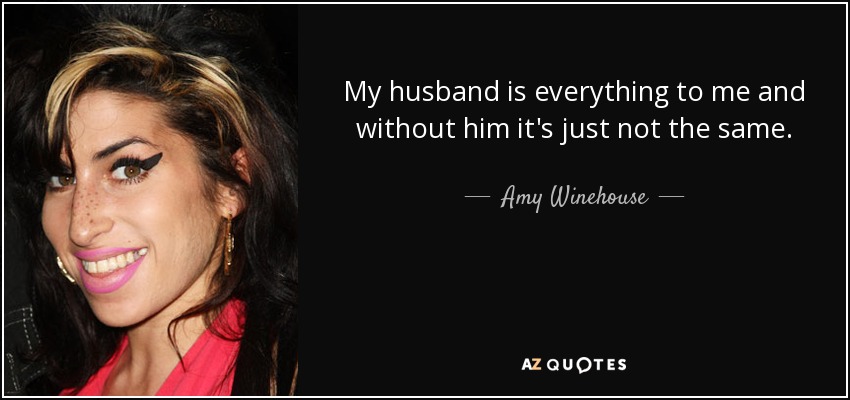 My husband is everything to me and without him it's just not the same. - Amy Winehouse