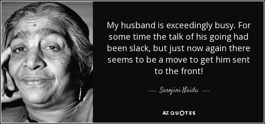 My husband is exceedingly busy. For some time the talk of his going had been slack, but just now again there seems to be a move to get him sent to the front! - Sarojini Naidu