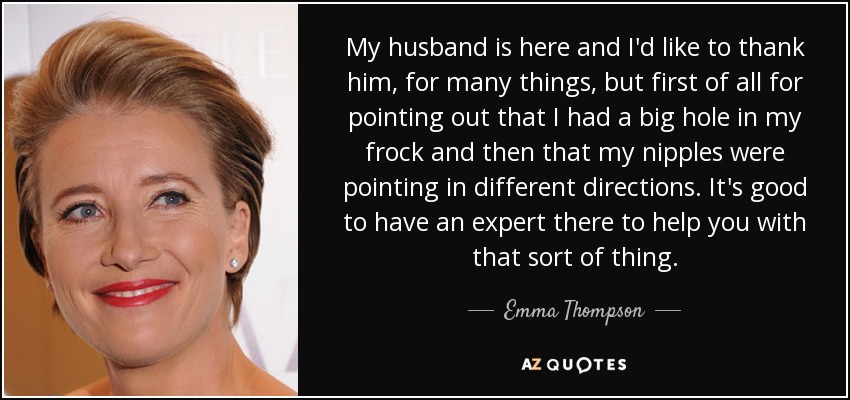 My husband is here and I'd like to thank him, for many things, but first of all for pointing out that I had a big hole in my frock and then that my nipples were pointing in different directions. It's good to have an expert there to help you with that sort of thing. - Emma Thompson