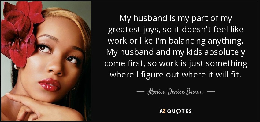 My husband is my part of my greatest joys, so it doesn't feel like work or like I'm balancing anything. My husband and my kids absolutely come first, so work is just something where I figure out where it will fit. - Monica Denise Brown