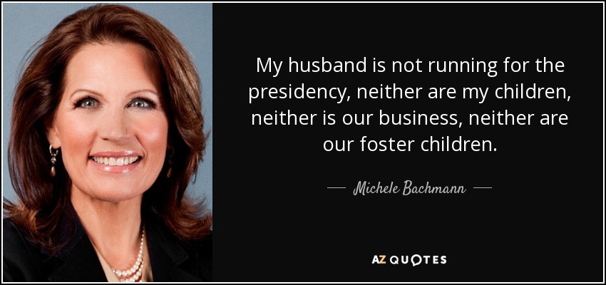 My husband is not running for the presidency, neither are my children, neither is our business, neither are our foster children. - Michele Bachmann