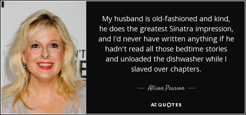 My husband is old-fashioned and kind, he does the greatest Sinatra impression, and I'd never have written anything if he hadn't read all those bedtime stories and unloaded the dishwasher while I slaved over chapters. - Allison Pearson