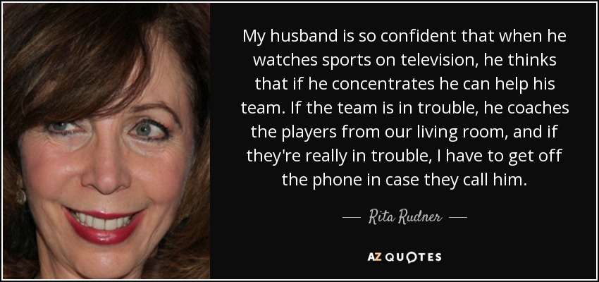 My husband is so confident that when he watches sports on television, he thinks that if he concentrates he can help his team. If the team is in trouble, he coaches the players from our living room, and if they're really in trouble, I have to get off the phone in case they call him. - Rita Rudner