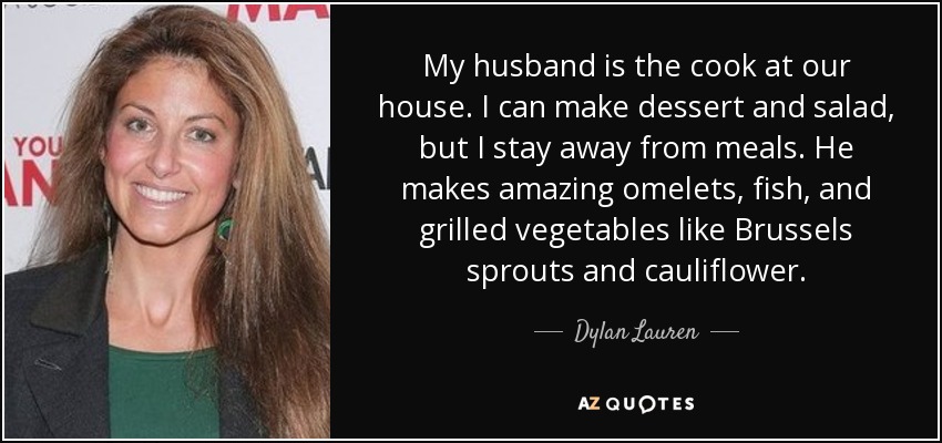 My husband is the cook at our house. I can make dessert and salad, but I stay away from meals. He makes amazing omelets, fish, and grilled vegetables like Brussels sprouts and cauliflower. - Dylan Lauren