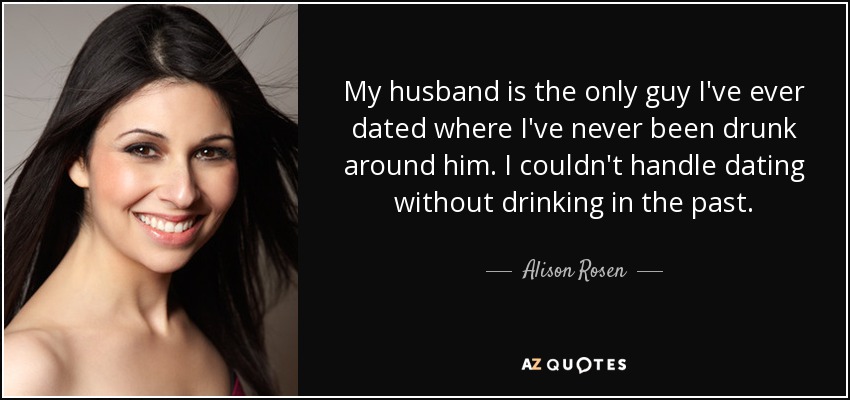 My husband is the only guy I've ever dated where I've never been drunk around him. I couldn't handle dating without drinking in the past. - Alison Rosen