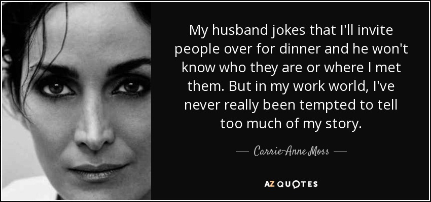 My husband jokes that I'll invite people over for dinner and he won't know who they are or where I met them. But in my work world, I've never really been tempted to tell too much of my story. - Carrie-Anne Moss
