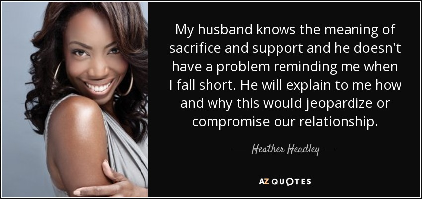 My husband knows the meaning of sacrifice and support and he doesn't have a problem reminding me when I fall short. He will explain to me how and why this would jeopardize or compromise our relationship. - Heather Headley