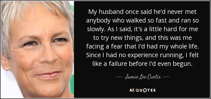 My husband once said he'd never met anybody who walked so fast and ran so slowly. As I said, it's a little hard for me to try new things, and this was me facing a fear that I'd had my whole life. Since I had no experience running, I felt like a failure before I'd even begun. - Jamie Lee Curtis