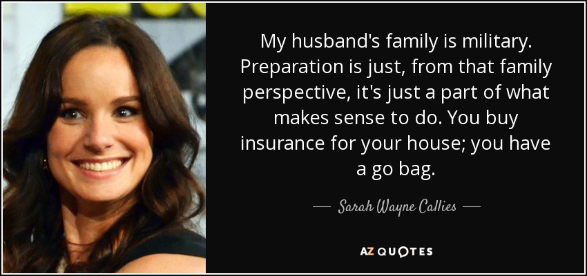 My husband's family is military. Preparation is just, from that family perspective, it's just a part of what makes sense to do. You buy insurance for your house; you have a go bag. - Sarah Wayne Callies