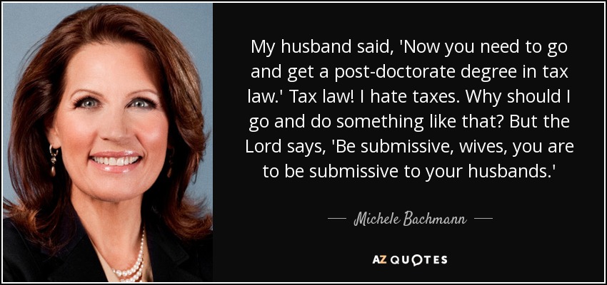 My husband said, 'Now you need to go and get a post-doctorate degree in tax law.' Tax law! I hate taxes. Why should I go and do something like that? But the Lord says, 'Be submissive, wives, you are to be submissive to your husbands.' - Michele Bachmann