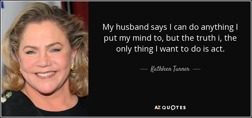 My husband says I can do anything I put my mind to, but the truth i, the only thing I want to do is act. - Kathleen Turner