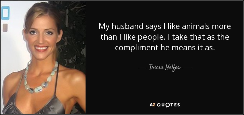 My husband says I like animals more than I like people. I take that as the compliment he means it as. - Tricia Helfer