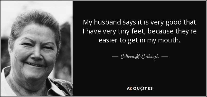 My husband says it is very good that I have very tiny feet, because they're easier to get in my mouth. - Colleen McCullough