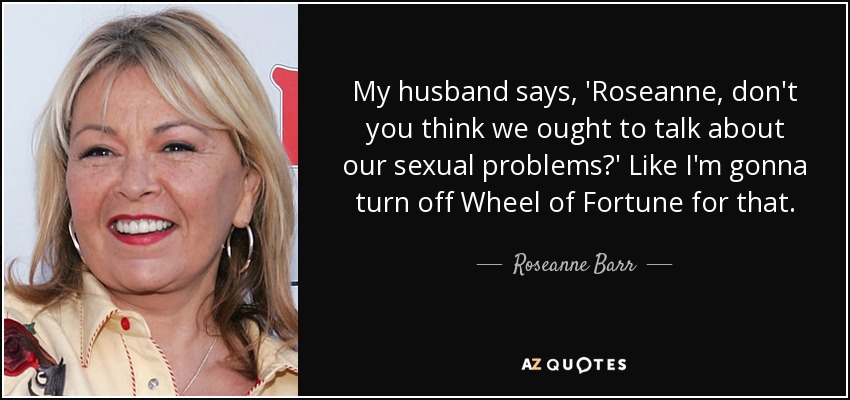 My husband says, 'Roseanne, don't you think we ought to talk about our sexual problems?' Like I'm gonna turn off Wheel of Fortune for that. - Roseanne Barr