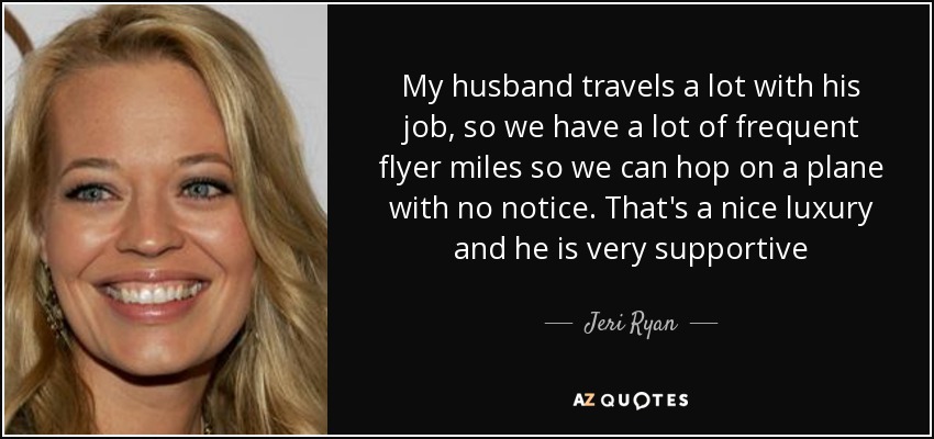 My husband travels a lot with his job, so we have a lot of frequent flyer miles so we can hop on a plane with no notice. That's a nice luxury and he is very supportive - Jeri Ryan