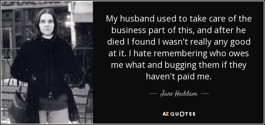 My husband used to take care of the business part of this, and after he died I found I wasn't really any good at it. I hate remembering who owes me what and bugging them if they haven't paid me. - Jane Haddam