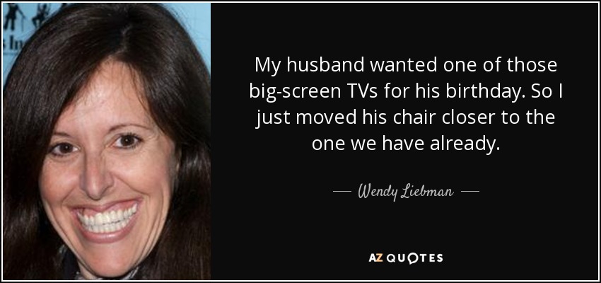 My husband wanted one of those big-screen TVs for his birthday. So I just moved his chair closer to the one we have already. - Wendy Liebman