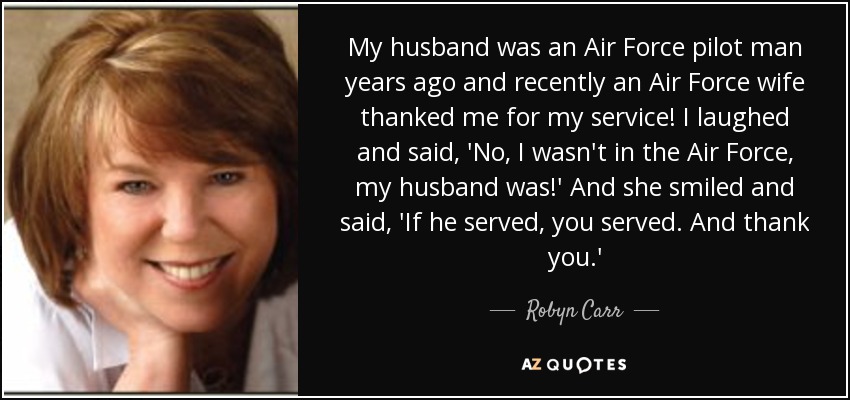 My husband was an Air Force pilot man years ago and recently an Air Force wife thanked me for my service! I laughed and said, 'No, I wasn't in the Air Force, my husband was!' And she smiled and said, 'If he served, you served. And thank you.' - Robyn Carr