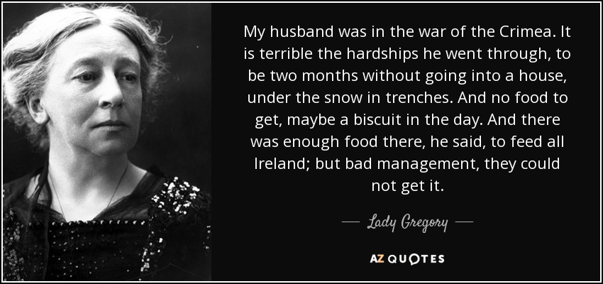 My husband was in the war of the Crimea. It is terrible the hardships he went through‚ to be two months without going into a house‚ under the snow in trenches. And no food to get‚ maybe a biscuit in the day. And there was enough food there‚ he said‚ to feed all Ireland; but bad management‚ they could not get it. - Lady Gregory