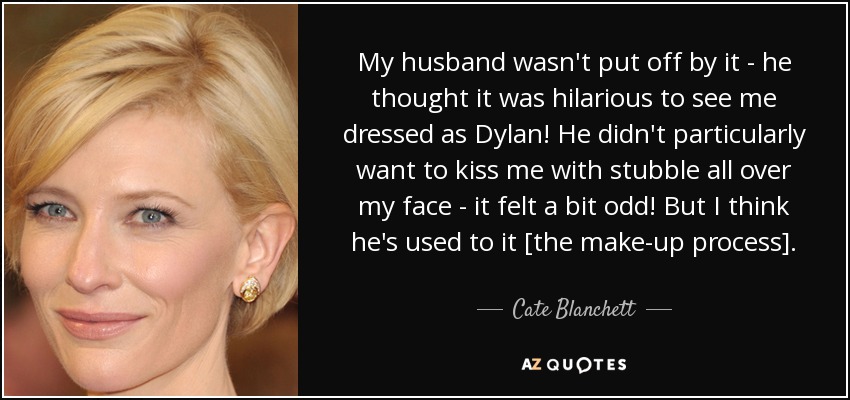 My husband wasn't put off by it - he thought it was hilarious to see me dressed as Dylan! He didn't particularly want to kiss me with stubble all over my face - it felt a bit odd! But I think he's used to it [the make-up process]. - Cate Blanchett