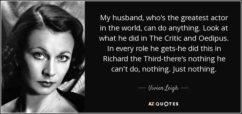 My husband, who's the greatest actor in the world, can do anything. Look at what he did in The Critic and Oedipus. In every role he gets-he did this in Richard the Third-there's nothing he can't do, nothing. Just nothing. - Vivien Leigh