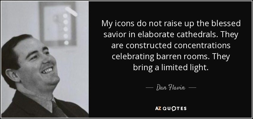My icons do not raise up the blessed savior in elaborate cathedrals. They are constructed concentrations celebrating barren rooms. They bring a limited light. - Dan Flavin
