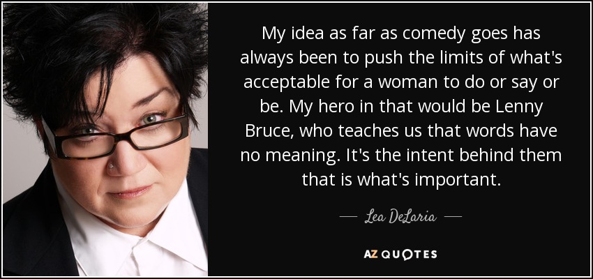 My idea as far as comedy goes has always been to push the limits of what's acceptable for a woman to do or say or be. My hero in that would be Lenny Bruce, who teaches us that words have no meaning. It's the intent behind them that is what's important. - Lea DeLaria