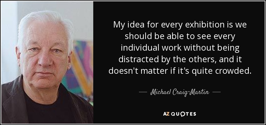 My idea for every exhibition is we should be able to see every individual work without being distracted by the others, and it doesn't matter if it's quite crowded. - Michael Craig-Martin