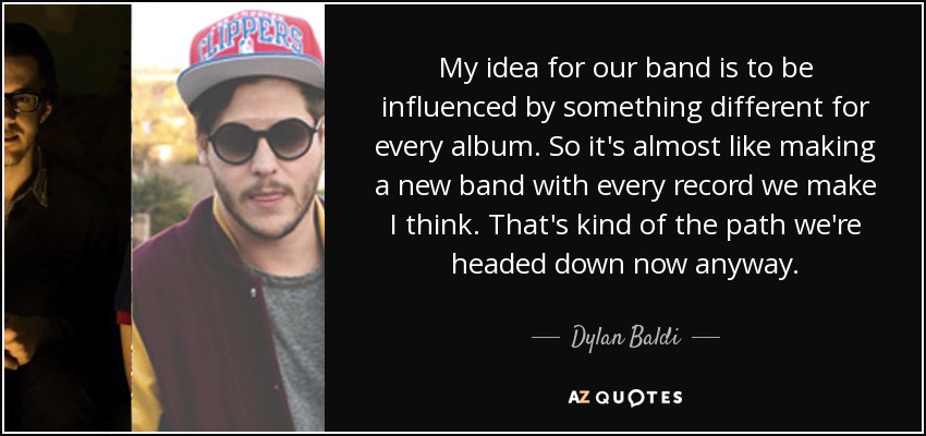My idea for our band is to be influenced by something different for every album. So it's almost like making a new band with every record we make I think. That's kind of the path we're headed down now anyway. - Dylan Baldi
