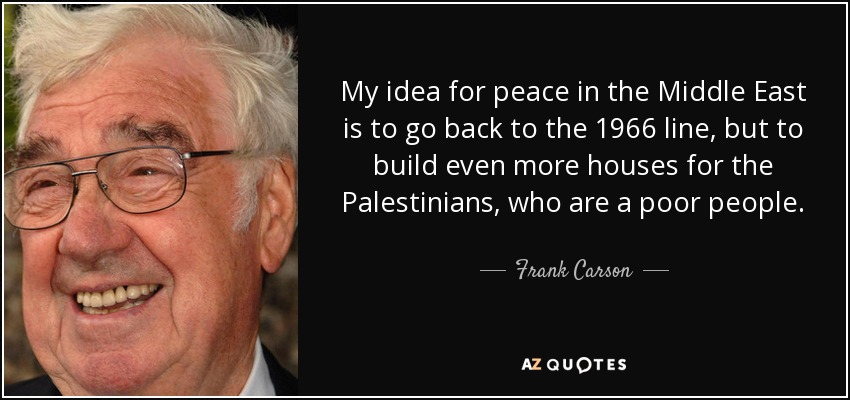 My idea for peace in the Middle East is to go back to the 1966 line, but to build even more houses for the Palestinians, who are a poor people. - Frank Carson