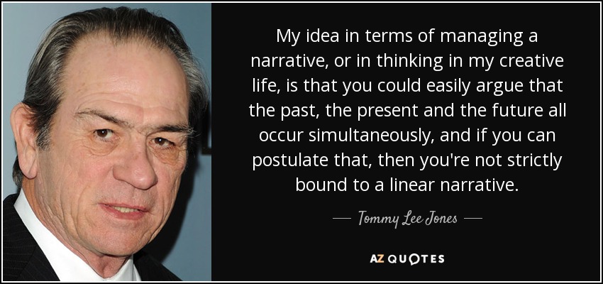 My idea in terms of managing a narrative, or in thinking in my creative life, is that you could easily argue that the past, the present and the future all occur simultaneously, and if you can postulate that, then you're not strictly bound to a linear narrative. - Tommy Lee Jones