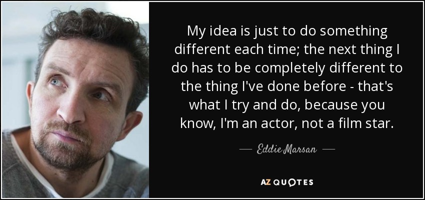 My idea is just to do something different each time; the next thing I do has to be completely different to the thing I've done before - that's what I try and do, because you know, I'm an actor, not a film star. - Eddie Marsan