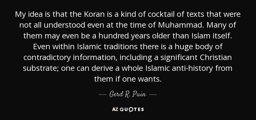 My idea is that the Koran is a kind of cocktail of texts that were not all understood even at the time of Muhammad. Many of them may even be a hundred years older than Islam itself. Even within Islamic traditions there is a huge body of contradictory information, including a significant Christian substrate; one can derive a whole Islamic anti-history from them if one wants. - Gerd R. Puin