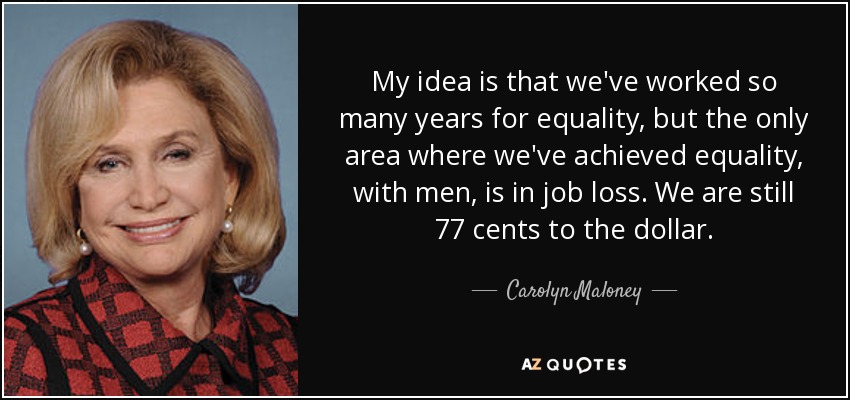 My idea is that we've worked so many years for equality, but the only area where we've achieved equality, with men, is in job loss. We are still 77 cents to the dollar. - Carolyn Maloney