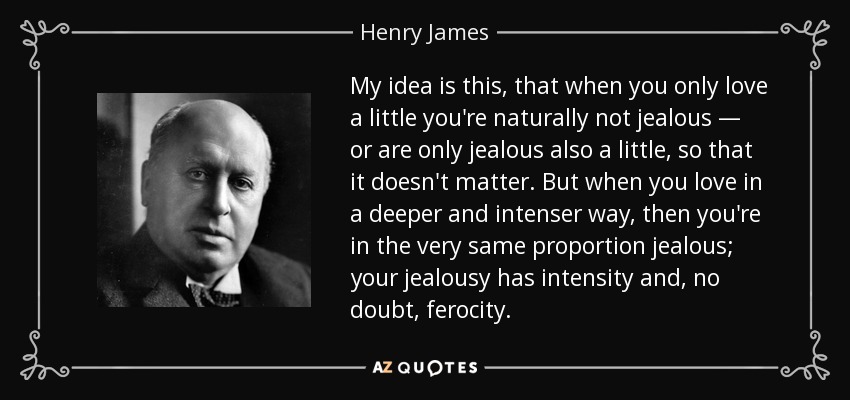 My idea is this, that when you only love a little you're naturally not jealous — or are only jealous also a little, so that it doesn't matter. But when you love in a deeper and intenser way, then you're in the very same proportion jealous; your jealousy has intensity and, no doubt, ferocity. - Henry James