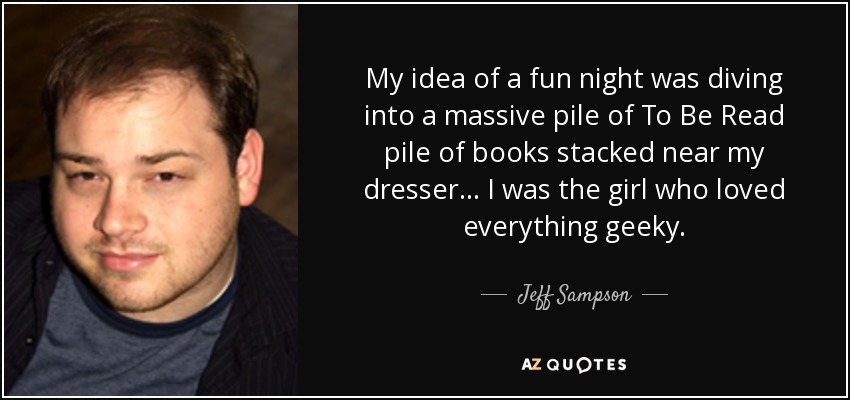 My idea of a fun night was diving into a massive pile of To Be Read pile of books stacked near my dresser... I was the girl who loved everything geeky. - Jeff Sampson