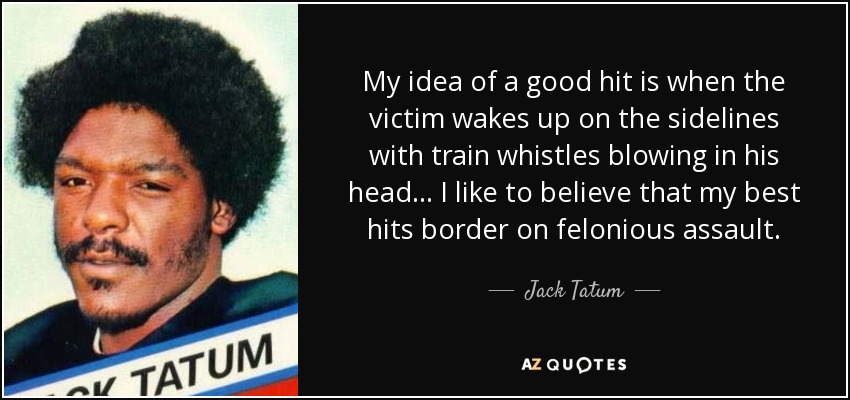 My idea of a good hit is when the victim wakes up on the sidelines with train whistles blowing in his head... I like to believe that my best hits border on felonious assault. - Jack Tatum