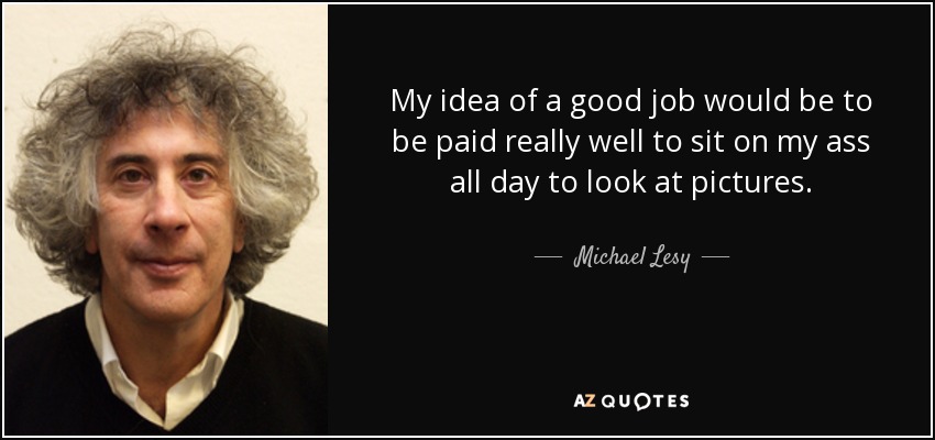 My idea of a good job would be to be paid really well to sit on my ass all day to look at pictures. - Michael Lesy