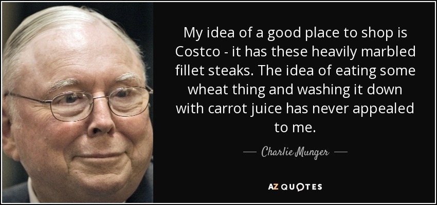 My idea of a good place to shop is Costco - it has these heavily marbled fillet steaks. The idea of eating some wheat thing and washing it down with carrot juice has never appealed to me. - Charlie Munger