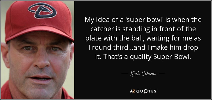 My idea of a 'super bowl' is when the catcher is standing in front of the plate with the ball, waiting for me as I round third...and I make him drop it. That's a quality Super Bowl. - Kirk Gibson