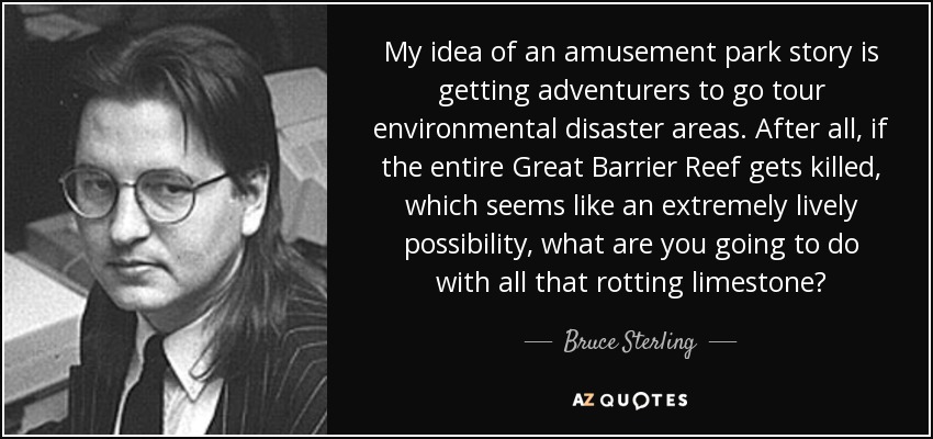 My idea of an amusement park story is getting adventurers to go tour environmental disaster areas. After all, if the entire Great Barrier Reef gets killed, which seems like an extremely lively possibility, what are you going to do with all that rotting limestone? - Bruce Sterling