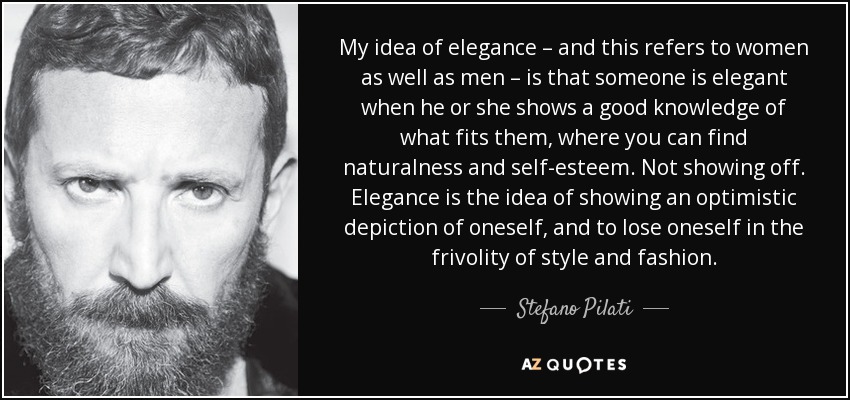 My idea of elegance – and this refers to women as well as men – is that someone is elegant when he or she shows a good knowledge of what fits them, where you can find naturalness and self-esteem. Not showing off. Elegance is the idea of showing an optimistic depiction of oneself, and to lose oneself in the frivolity of style and fashion. - Stefano Pilati