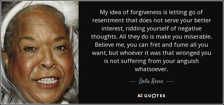 My idea of forgiveness is letting go of resentment that does not serve your better interest, ridding yourself of negative thoughts. All they do is make you miserable. Believe me, you can fret and fume all you want, but whoever it was that wronged you is not suffering from your anguish whatsoever. - Della Reese