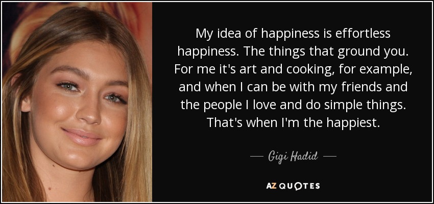 My idea of happiness is effortless happiness. The things that ground you. For me it's art and cooking, for example, and when I can be with my friends and the people I love and do simple things. That's when I'm the happiest. - Gigi Hadid
