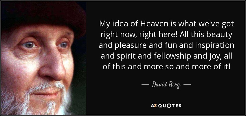 My idea of Heaven is what we've got right now, right here!-All this beauty and pleasure and fun and inspiration and spirit and fellowship and joy, all of this and more so and more of it! - David Berg