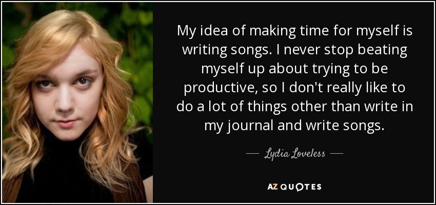 My idea of making time for myself is writing songs. I never stop beating myself up about trying to be productive, so I don't really like to do a lot of things other than write in my journal and write songs. - Lydia Loveless