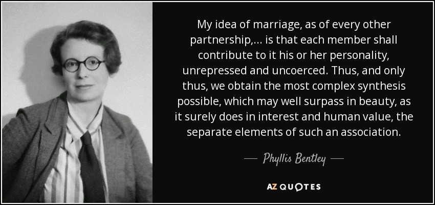 My idea of marriage, as of every other partnership, ... is that each member shall contribute to it his or her personality, unrepressed and uncoerced. Thus, and only thus, we obtain the most complex synthesis possible, which may well surpass in beauty, as it surely does in interest and human value, the separate elements of such an association. - Phyllis Bentley